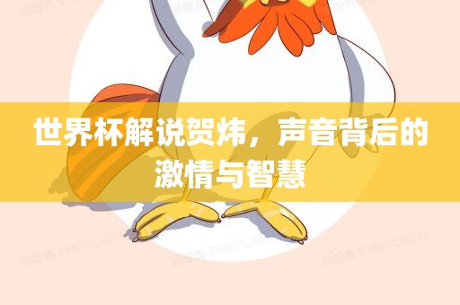 世界杯解说贺炜，声音背后的激情与智慧