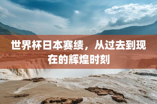 世界杯日本赛绩，从过去到现在的辉煌时刻