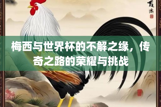 梅西与世界杯的不解之缘，传奇之路的荣耀与挑战