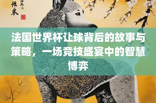 法国世界杯让球背后的故事与策略，一场竞技盛宴中的智慧博弈