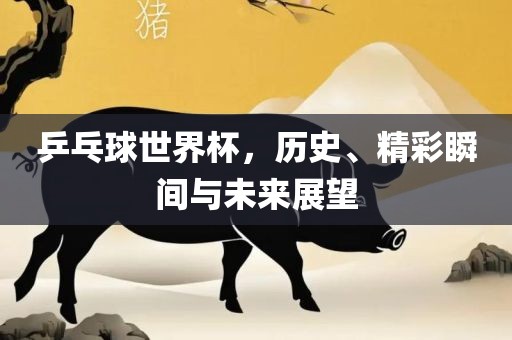 乒乓球世界杯，历史、精彩瞬间与未来展望