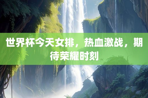 世界杯今天女排，热血激战，期待荣耀时刻