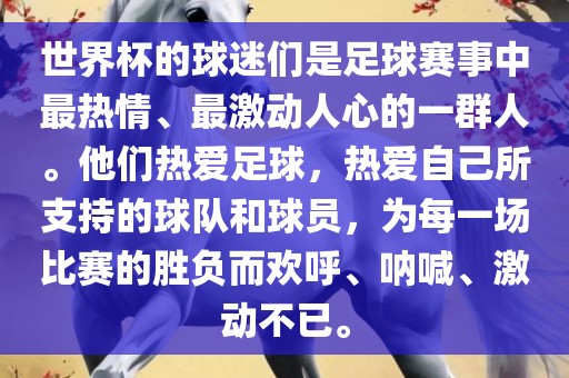 世界杯的球迷们是足球赛事中最热情、最激动人心的一群人。他们热爱足球，热爱自己所支持的球队和球员，为每一场比赛的胜负而欢呼、呐喊、激动不已。