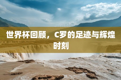 世界杯回顾，C罗的足迹与辉煌时刻