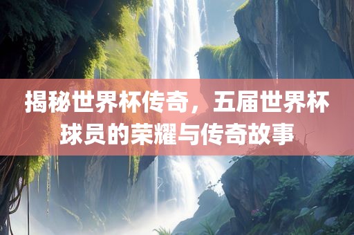 揭秘世界杯传奇，五届世界杯球员的荣耀与传奇故事