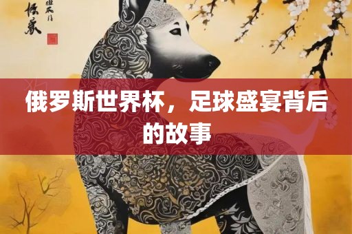 俄罗斯世界杯，足球盛宴背后的故事