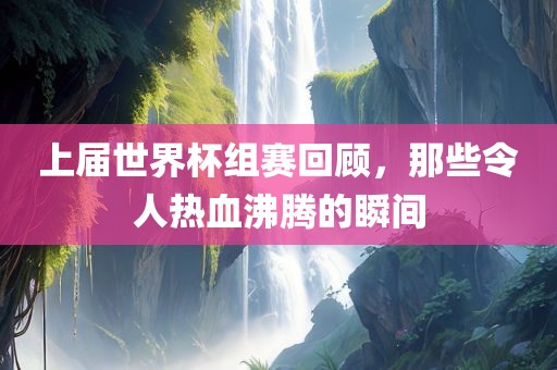上届世界杯组赛回顾，那些令人热血沸腾的瞬间