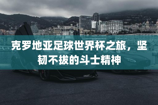 克罗地亚足球世界杯之旅，坚韧不拔的斗士精神
