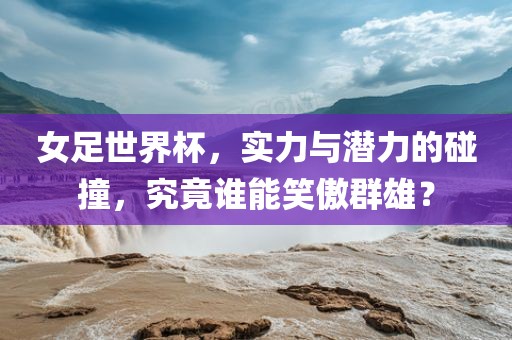 女足世界杯，实力与潜力的碰撞，究竟谁能笑傲群雄？