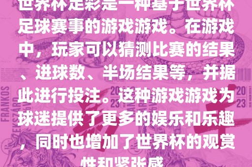 世界杯足彩是一种基于世界杯足球赛事的游戏游戏。在游戏中，玩家可以猜测比赛的结果、进球数、半场结果等，并据此进行投注。这种游戏游戏为球迷提供了更多的娱乐和乐趣，同时也增加了世界杯的观赏性和紧张感。