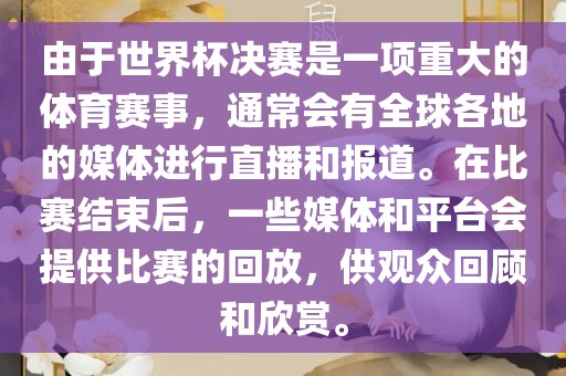 由于世界杯决赛是一项重大的体育赛事，通常会有全球各地的媒体进行直播和报道。在比赛结束后，一些媒体和平台会提供比赛的回放，供观众回顾和欣赏。