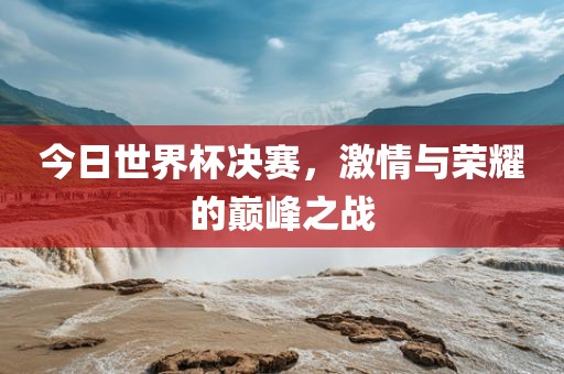 今日世界杯决赛，激情与荣耀的巅峰之战
