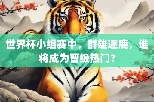 世界杯小组赛中，群雄逐鹿，谁将成为晋级热门？