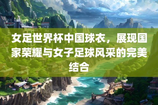 女足世界杯中国球衣，展现国家荣耀与女子足球风采的完美结合