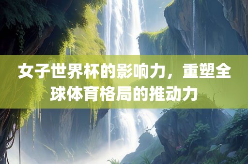 女子世界杯的影响力，重塑全球体育格局的推动力漯河市盈旭机械设备有限公司