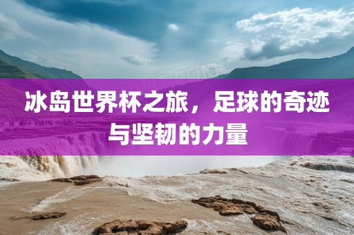 冰岛世界杯之旅，足球的奇迹与坚韧的力量