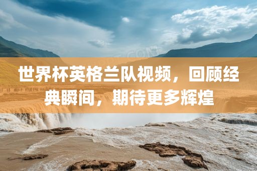 世界杯英格兰队视频，回顾经典瞬间，期待更多辉煌