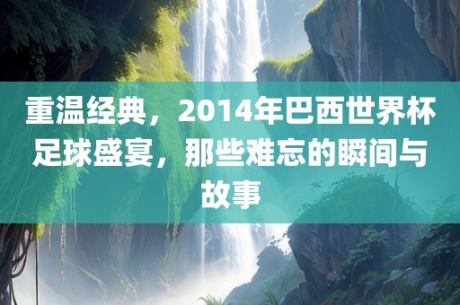 重温经典，2014年巴西世界杯足球盛宴，那些难忘的瞬间与故事