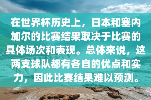 在世界杯历史上，日本和塞内加尔的比赛结果取决于比赛的具体场次和表现。总体来说，这两支球队都有各自的优点和实力，因此比赛结果难以预测。