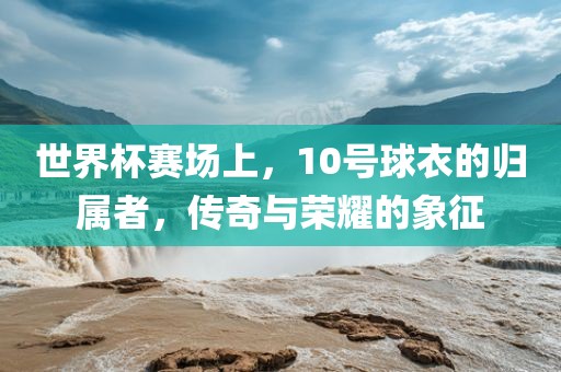 世界杯赛场上，10号球衣的归属者，传奇与荣耀的象征
