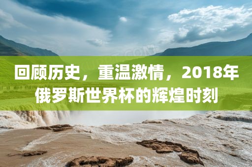 回顾历史，重温激情，2018年俄罗斯世界杯的辉煌时刻