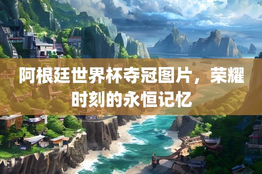 阿根廷世界杯夺冠图片，荣耀时刻的永恒记忆
