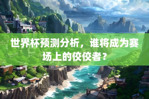 世界杯预测分析，谁将成为赛场上的佼佼者？