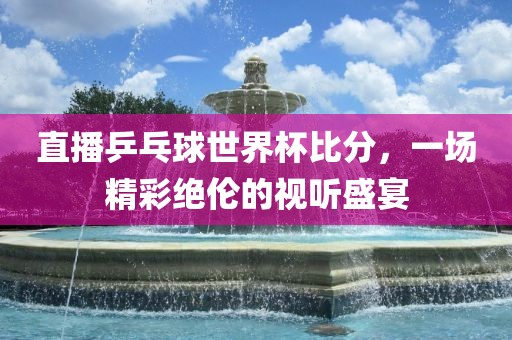 直播乒乓球世界杯比分，一场精彩绝伦的视听盛宴