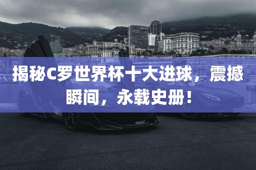 揭秘C罗世界杯十大进球，震撼瞬间，永载史册！