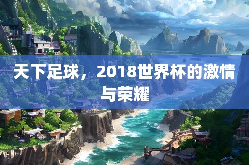 天下足球，2018世界杯的激情与荣耀
