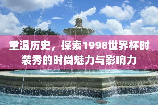 重温历史，探索1998世界杯时装秀的时尚魅力与影响力