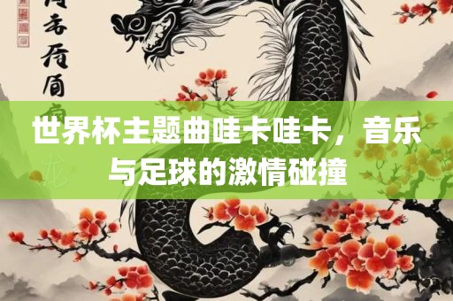 世界杯主题曲哇卡哇卡，音乐与足球的激情碰撞