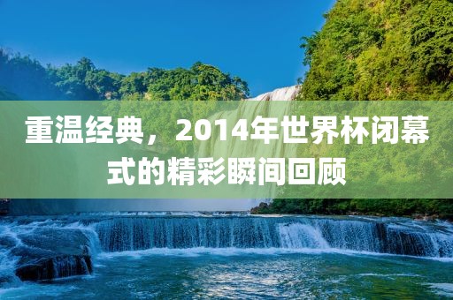 重温经典，2014年世界杯闭幕式的精彩瞬间回顾