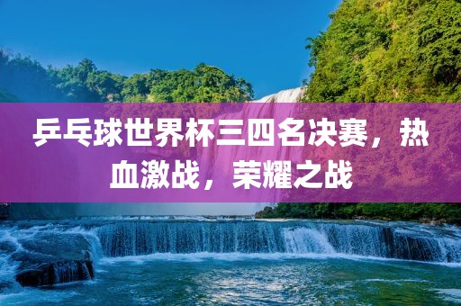 乒乓球世界杯三四名决赛，热血激战，荣耀之战