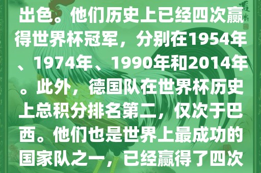 德国队在世界杯上的表现非常出色。他们历史上已经四次赢得世界杯冠军，分别在1954年、1974年、1990年和2014年。此外，德国队在世界杯历史上总积分排名第二，仅次于巴西。他们也是世界上最成功的国家队之一，已经赢得了四次世界杯冠军和多次进入决赛。
