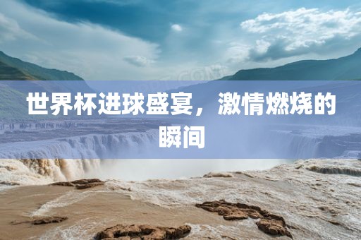 世界杯进球盛宴，激情燃烧的瞬间