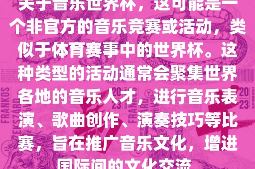 关于音乐世界杯，这可能是一个非官方的音乐竞赛或活动，类似于体育赛事中的世界杯。这种类型的活动通常会聚集世界各地的音乐人才，进行音乐表演、歌曲创作、演奏技巧等比赛，旨在推广音乐文化，增进国际间的文化交流。