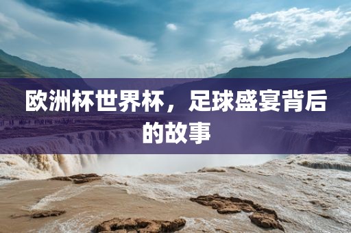 欧洲杯世界杯，足球盛宴背后的故事