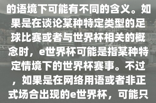 关于e世界杯，暂时无法确定其具体含义，因为e这个词在不同的语境下可能有不同的含义。如果是在谈论某种特定类型的足球比赛或者与世界杯相关的概念时，e世界杯可能是指某种特定情境下的世界杯赛事。不过，如果是在网络用语或者非正式场合出现的e世界杯，可能只是表达一种轻松、幽默的态度或情感。