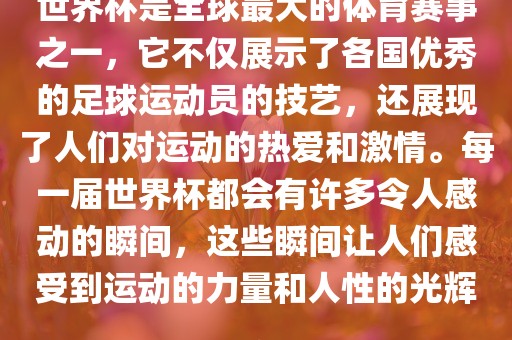 世界杯是全球最大的体育赛事之一，它不仅展示了各国优秀的足球运动员的技艺，还展现了人们对运动的热爱和激情。每一届世界杯都会有许多令人感动的瞬间，这些瞬间让人们感受到运动的力量和人性的光辉。