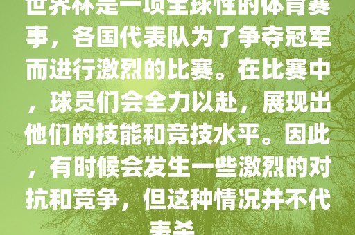 世界杯是一项全球性的体育赛事，各国代表队为了争夺冠军而进行激烈的比赛。在比赛中，球员们会全力以赴，展现出他们的技能和竞技水平。因此，有时候会发生一些激烈的对抗和竞争，但这种情况并不代表杀。