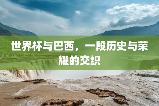 世界杯与巴西，一段历史与荣耀的交织