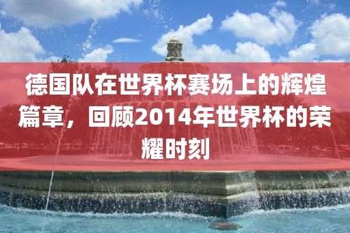 德国队在世界杯赛场上的辉煌篇章，回顾2014年世界杯的荣耀时刻