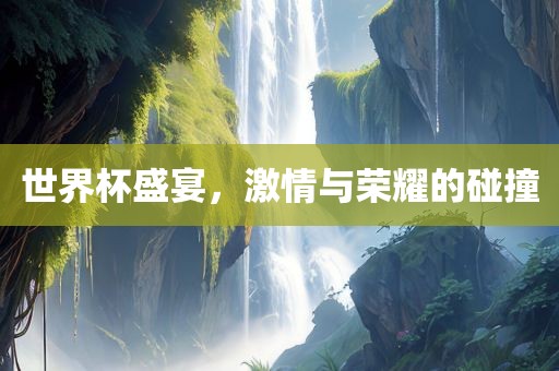 世界杯盛宴，激情与荣耀的碰撞