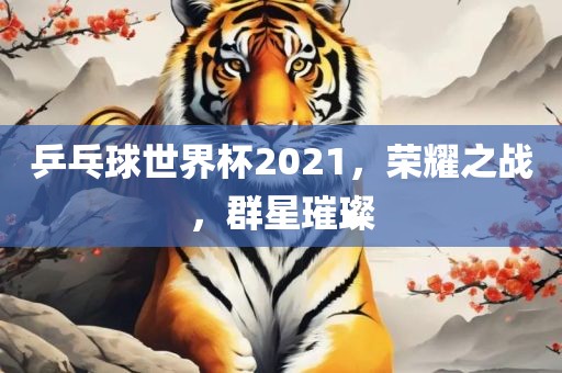 乒乓球世界杯2021，荣耀之战，群星璀璨