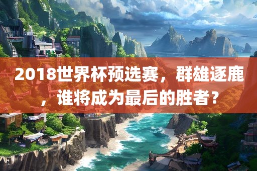 2018世界杯预选赛，群雄逐鹿，谁将成为最后的胜者？