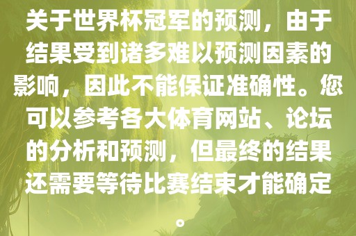 关于世界杯冠军的预测，由于结果受到诸多难以预测因素的影响，因此不能保证准确性。您可以参考各大体育网站、论坛的分析和预测，但最终的结果还需要等待比赛结束才能确定。