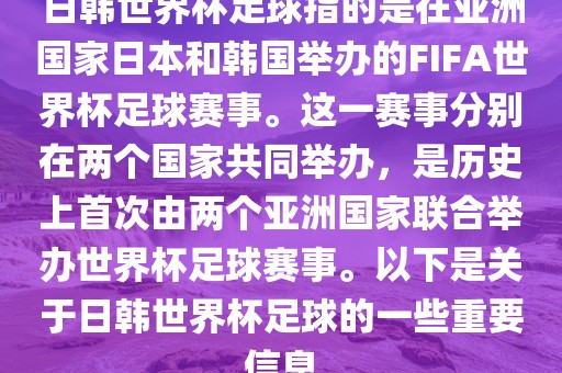 日韩世界杯足球指的是在亚洲国家日本和韩国举办的FIFA世界杯足球赛事。这一赛事分别在两个国家共同举办，是历史上首次由两个亚洲国家联合举办世界杯足球赛事。以下是关于日韩世界杯足球的一些重要信息