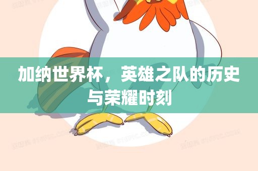 加纳世界杯，英雄之队的历史与荣耀时刻