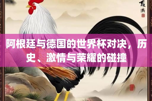 阿根廷与德国的世界杯对决，历史、激情与荣耀的碰撞